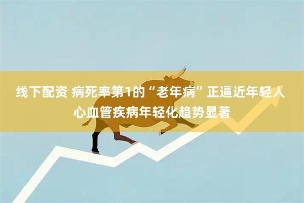 线下配资 病死率第1的“老年病”正逼近年轻人 心血管疾病年轻化趋势显著