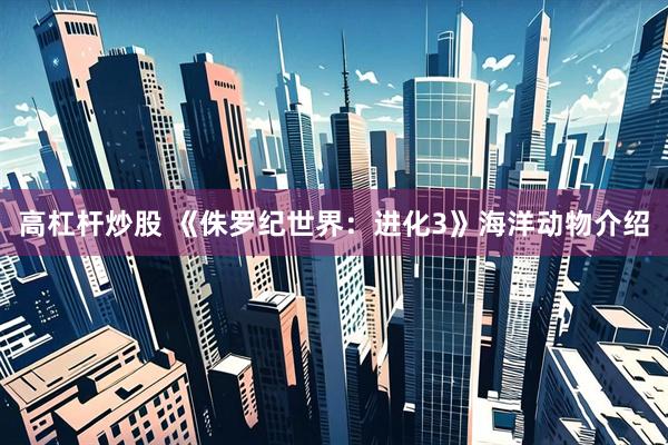 高杠杆炒股 《侏罗纪世界：进化3》海洋动物介绍