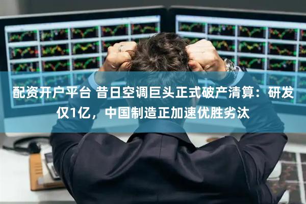 配资开户平台 昔日空调巨头正式破产清算：研发仅1亿，中国制造正加速优胜劣汰