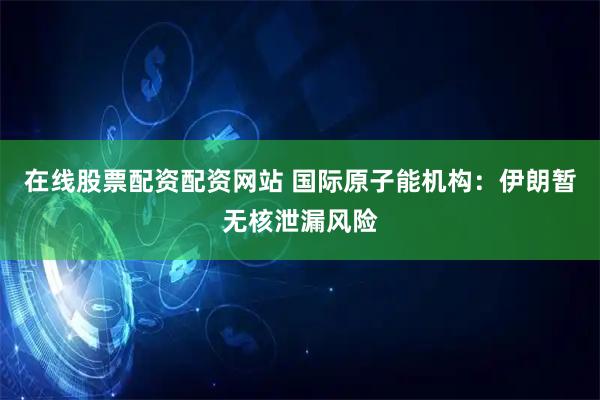 在线股票配资配资网站 国际原子能机构：伊朗暂无核泄漏风险