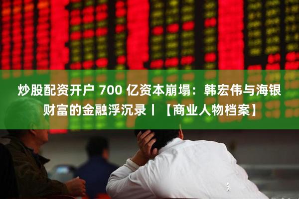 炒股配资开户 700 亿资本崩塌：韩宏伟与海银财富的金融浮沉录丨【商业人物档案】