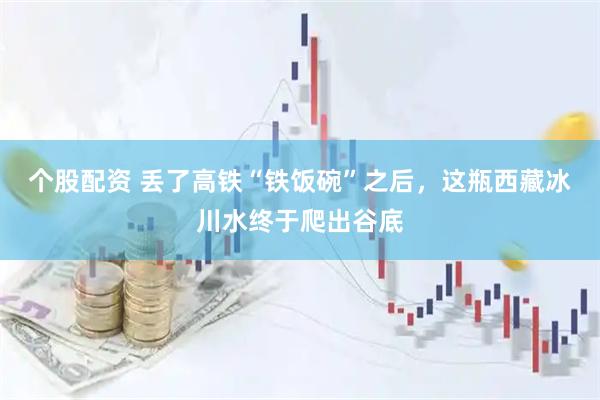 个股配资 丢了高铁“铁饭碗”之后，这瓶西藏冰川水终于爬出谷底