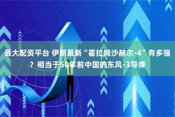 最大配资平台 伊朗最新“霍拉姆沙赫尔-4”有多强？相当于50年前中国的东风-3导弹