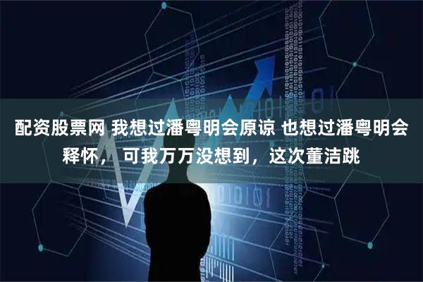 配资股票网 我想过潘粤明会原谅 也想过潘粤明会释怀， 可我万万没想到，这次董洁跳