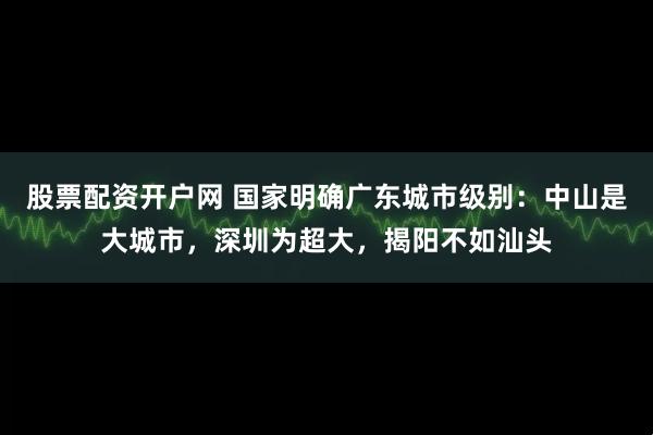 股票配资开户网 国家明确广东城市级别：中山是大城市，深圳为超大，揭阳不如汕头