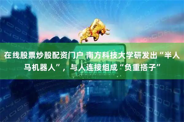 在线股票炒股配资门户 南方科技大学研发出“半人马机器人”，与人连接组成“负重搭子”