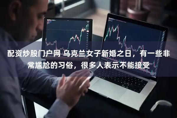 配资炒股门户网 乌克兰女子新婚之日，有一些非常尴尬的习俗，很多人表示不能接受