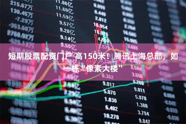 短期股票配资门户 高150米！腾讯上海总部，如一栋“像素大楼”