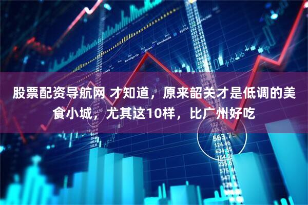 股票配资导航网 才知道，原来韶关才是低调的美食小城，尤其这10样，比广州好吃