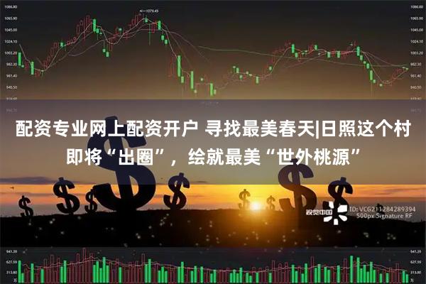 配资专业网上配资开户 寻找最美春天|日照这个村即将“出圈”，绘就最美“世外桃源”