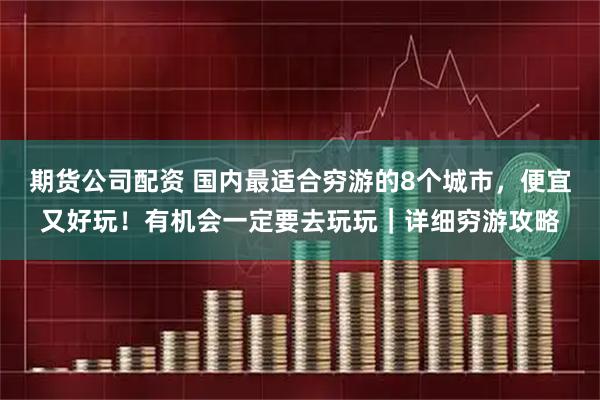 期货公司配资 国内最适合穷游的8个城市，便宜又好玩！有机会一定要去玩玩｜详细穷游攻略