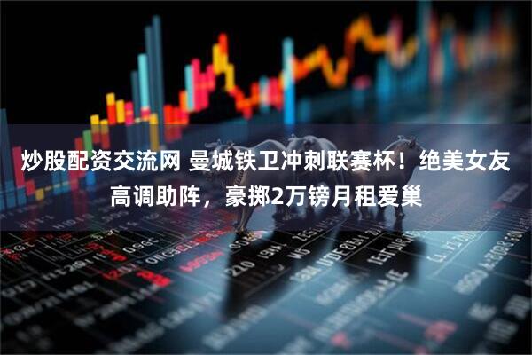 炒股配资交流网 曼城铁卫冲刺联赛杯！绝美女友高调助阵，豪掷2万镑月租爱巢