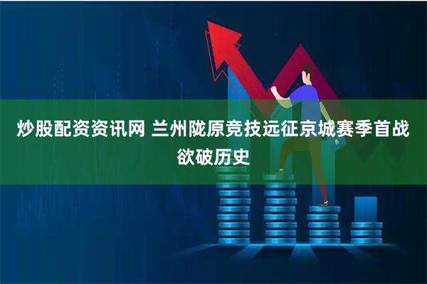 炒股配资资讯网 兰州陇原竞技远征京城　赛季首战欲破历史