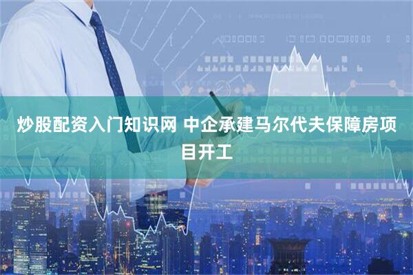 炒股配资入门知识网 中企承建马尔代夫保障房项目开工