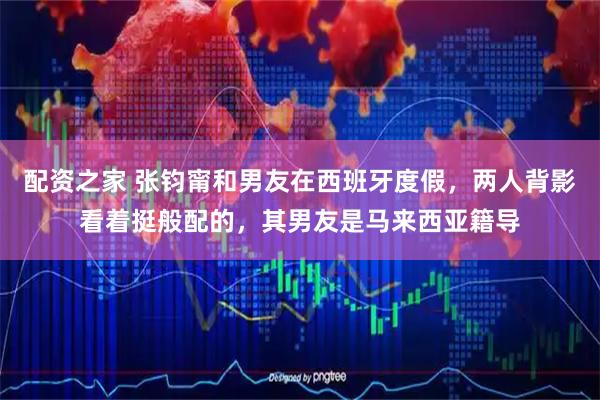 配资之家 张钧甯和男友在西班牙度假，两人背影看着挺般配的，其男友是马来西亚籍导