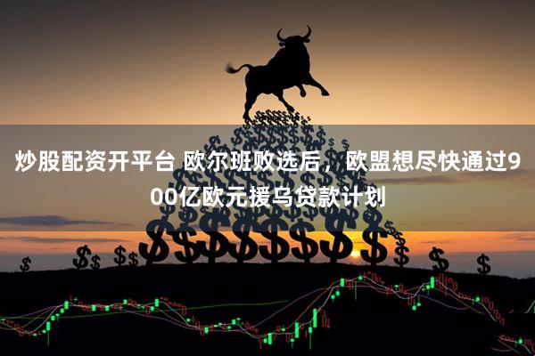 炒股配资开平台 欧尔班败选后，欧盟想尽快通过900亿欧元援乌贷款计划