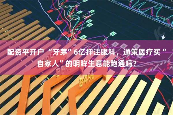 配资平开户 “牙茅”6亿押注眼科，通策医疗买“自家人”的明眸生意能跑通吗？