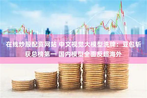 在线炒股配资网站 中文视觉大模型洗牌：豆包斩获总榜第一 国内模型全面反超海外